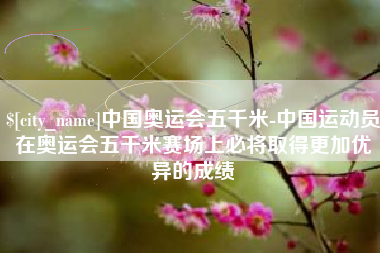 辽阳中国奥运会五千米-中国运动员在奥运会五千米赛场上必将取得更加优异的成绩