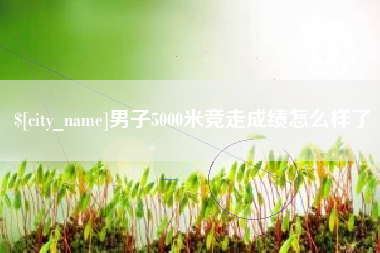 辽阳男子5000米竞走成绩怎么样了
