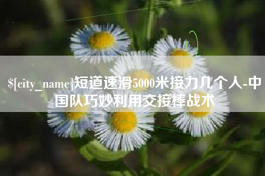 辽阳短道速滑5000米接力几个人-中国队巧妙利用交接棒战术