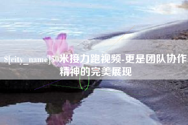 辽阳50米接力跑视频-更是团队协作精神的完美展现