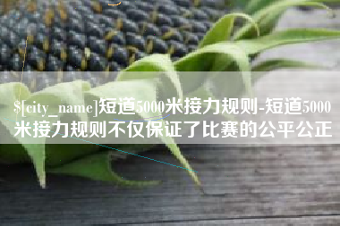 辽阳短道5000米接力规则-短道5000米接力规则不仅保证了比赛的公平公正