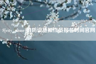 辽阳消防设施操作员报名时间官网