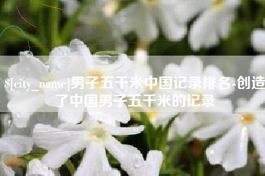 辽阳男子五千米中国记录排名-创造了中国男子五千米的记录