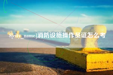 辽阳消防设施操作员证怎么考