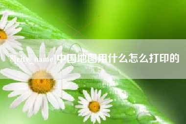 辽阳中国地图用什么怎么打印的