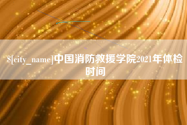 辽阳中国消防救援学院2021年体检时间