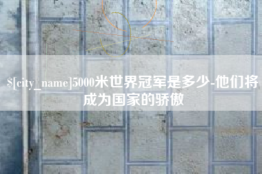 辽阳5000米世界冠军是多少-他们将成为国家的骄傲