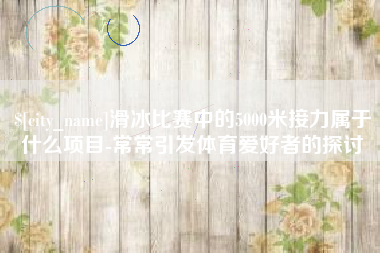 辽阳滑冰比赛中的5000米接力属于什么项目-常常引发体育爱好者的探讨