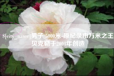 辽阳男子 5000米-原纪录由万米之王贝克勒于2004年创造