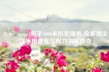 辽阳男子5000米历史排名-众多顶尖选手用速度与耐力书写传奇