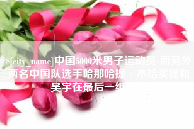 辽阳中国5000米男子运动员-而另外两名中国队选手哈那哈提·木哈买提和吴宇在最后一组出场